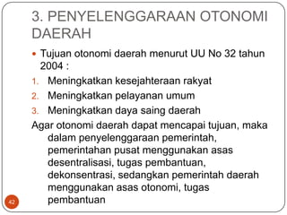 3. PENYELENGGARAAN OTONOMI
     DAERAH
      Tujuan otonomi daerah menurut UU No 32 tahun
       2004 :
     1. Meningkatkan kesejahteraan rakyat
     2. Meningkatkan pelayanan umum
     3. Meningkatkan daya saing daerah
     Agar otonomi daerah dapat mencapai tujuan, maka
        dalam penyelenggaraan pemerintah,
        pemerintahan pusat menggunakan asas
        desentralisasi, tugas pembantuan,
        dekonsentrasi, sedangkan pemerintah daerah
        menggunakan asas otonomi, tugas
42      pembantuan
 