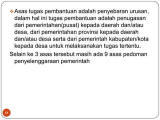  Asas tugas pembantuan adalah penyebaran urusan,
      dalam hal ini tugas pembantuan adalah penugasan
      dari pemerintahan(pusat) kepada daerah dan/atau
      desa, dari pemerintahan provinsi kepada daerah
      dan/atau desa serta dari pemerintah kabupaten/kota
      kepada desa untuk melaksanakan tugas tertentu.
     Selain ke 3 asas tersebut masih ada 9 asas pedoman
      penyelenggaraan pemerintah




44
 