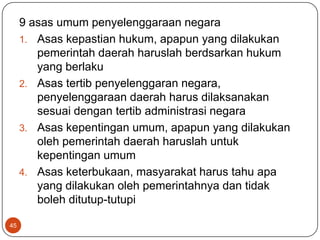 9 asas umum penyelenggaraan negara
     1. Asas kepastian hukum, apapun yang dilakukan
        pemerintah daerah haruslah berdsarkan hukum
        yang berlaku
     2. Asas tertib penyelenggaran negara,
        penyelenggaraan daerah harus dilaksanakan
        sesuai dengan tertib administrasi negara
     3. Asas kepentingan umum, apapun yang dilakukan
        oleh pemerintah daerah haruslah untuk
        kepentingan umum
     4. Asas keterbukaan, masyarakat harus tahu apa
        yang dilakukan oleh pemerintahnya dan tidak
        boleh ditutup-tutupi

45
 