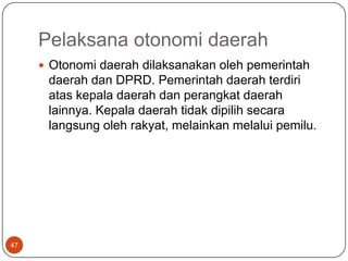 Pelaksana otonomi daerah
      Otonomi daerah dilaksanakan oleh pemerintah
      daerah dan DPRD. Pemerintah daerah terdiri
      atas kepala daerah dan perangkat daerah
      lainnya. Kepala daerah tidak dipilih secara
      langsung oleh rakyat, melainkan melalui pemilu.




47
 