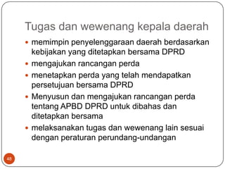 Tugas dan wewenang kepala daerah
      memimpin penyelenggaraan daerah berdasarkan
         kebijakan yang ditetapkan bersama DPRD
        mengajukan rancangan perda
        menetapkan perda yang telah mendapatkan
         persetujuan bersama DPRD
        Menyusun dan mengajukan rancangan perda
         tentang APBD DPRD untuk dibahas dan
         ditetapkan bersama
        melaksanakan tugas dan wewenang lain sesuai
         dengan peraturan perundang-undangan

48
 