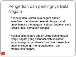 Pengertian dan pentingnya Bela
    Negara
     Kennedy dan Gibran bela negara adalah
     kesediaan memberikan sesuatu tanpa pamrih
     untuk bangsa dan negara / sebuah tindakan yang
     terbaik untuk kemajuan bangsa

     Hakikat bela negara adalah sikap dan tindakan
     warga negara yang dilandasi oleh kecintaan
     kepada negara dan diwujudkan dalam kesediaan
     untuk melindungi, mempertahankan, dan
     memajukan negara.
5
 