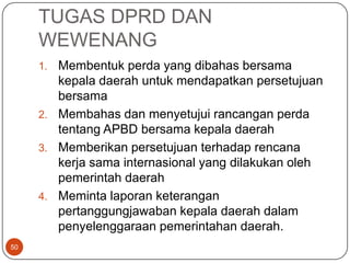 TUGAS DPRD DAN
     WEWENANG
     1. Membentuk perda yang dibahas bersama
        kepala daerah untuk mendapatkan persetujuan
        bersama
     2. Membahas dan menyetujui rancangan perda
        tentang APBD bersama kepala daerah
     3. Memberikan persetujuan terhadap rencana
        kerja sama internasional yang dilakukan oleh
        pemerintah daerah
     4. Meminta laporan keterangan
        pertanggungjawaban kepala daerah dalam
        penyelenggaraan pemerintahan daerah.
50
 