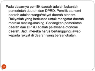 Pada dasarnya pemilik daerah adalah bukanlah
      pemerintah daerah dan DPRD. Pemilik otonomi
      daerah adalah warga/rakyat daerah otonom.
      Rakyatlah yang berkuasa untuk mengatur daerah
      mereka masing-masing. Sedangkan pemerintah
      daerah dan DPRD adalah pelaksana otonomi
      daerah. Jadi, mereka harus bertanggung jawab
      kepada rakyat di daerah yang bersangkutan.




51
 
