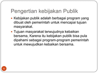 Pengertian kebijakan Publik
      Kebijakan publik adalah berbagai program yang
       dibuat oleh pemerintah untuk mencapai tujuan
       masyarakat.
      Tujuan masyarakat terwujudnya kebaikan
       bersama, Karena itu kebijakan publik bisa pula
       dipahami sebagai program-program pemerintah
       untuk mewujudkan kebaikan bersama.




52
 