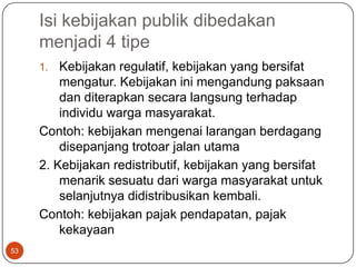 Isi kebijakan publik dibedakan
     menjadi 4 tipe
     1.  Kebijakan regulatif, kebijakan yang bersifat
         mengatur. Kebijakan ini mengandung paksaan
         dan diterapkan secara langsung terhadap
         individu warga masyarakat.
     Contoh: kebijakan mengenai larangan berdagang
         disepanjang trotoar jalan utama
     2. Kebijakan redistributif, kebijakan yang bersifat
         menarik sesuatu dari warga masyarakat untuk
         selanjutnya didistribusikan kembali.
     Contoh: kebijakan pajak pendapatan, pajak
         kekayaan
53
 