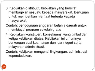 3. Kebijakan distributif, kebijakan yang bersifat
       membagikan sesuatu kepada masyarakat. Bertujuan
       untuk memberikan manfaat tertentu kepada
       masyarakat.
     Contoh: penggunaan anggaran belanja daerah untuk
       membiayai program sekolah gratis
     4. Kebijakan konstituen, konsekuensi yang timbul dari
       ketiga kebijakan diatas. Kebijakan ini umumnya
       berkenaan soal keamanan dan luar negeri serta
       pelayanan administrasi.
     Contoh: kebijakan mengenai lingkungan, administrasi
       kependudukan.


54
 