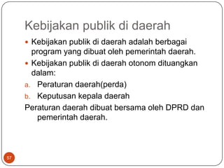 Kebijakan publik di daerah
      Kebijakan publik di daerah adalah berbagai
       program yang dibuat oleh pemerintah daerah.
      Kebijakan publik di daerah otonom dituangkan
       dalam:
     a. Peraturan daerah(perda)
     b. Keputusan kepala daerah
     Peraturan daerah dibuat bersama oleh DPRD dan
         pemerintah daerah.



57
 