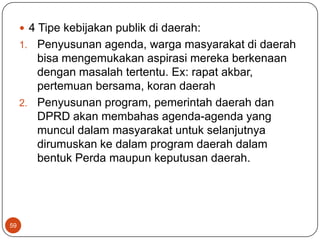 4 Tipe kebijakan publik di daerah:
     1. Penyusunan agenda, warga masyarakat di daerah
        bisa mengemukakan aspirasi mereka berkenaan
        dengan masalah tertentu. Ex: rapat akbar,
        pertemuan bersama, koran daerah
     2. Penyusunan program, pemerintah daerah dan
        DPRD akan membahas agenda-agenda yang
        muncul dalam masyarakat untuk selanjutnya
        dirumuskan ke dalam program daerah dalam
        bentuk Perda maupun keputusan daerah.




59
 