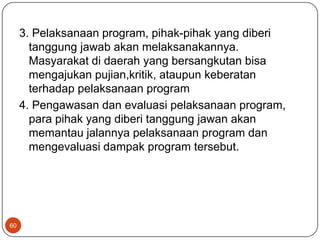 3. Pelaksanaan program, pihak-pihak yang diberi
       tanggung jawab akan melaksanakannya.
       Masyarakat di daerah yang bersangkutan bisa
       mengajukan pujian,kritik, ataupun keberatan
       terhadap pelaksanaan program
     4. Pengawasan dan evaluasi pelaksanaan program,
       para pihak yang diberi tanggung jawan akan
       memantau jalannya pelaksanaan program dan
       mengevaluasi dampak program tersebut.




60
 