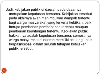 Jadi, kebijakan publik di daerah pada dasarnya
       merupakan keputusan bersama. Kebijakan tersebut
       pada akhirnya akan menimbulkan dampak tertentu
       bagi warga masyarakat yang terkena kebijkan, baik
       berupa pemberian pembebanan tertentu maupun
       pemberian keuntungan tertentu. Kebijakan publik
       hakikatnya adalah keputusan bersama, semestinya
       warga masyarakat di daerah memiliki peluang untuk
       berpasrtisipasi dalam seluruh tahapan kebijakan
       publik tersebut.




61
 