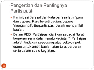 Pengertian dan Pentingnya
     Partisipasi
      Partisipasi berasal dari kata bahasa latin “pars
       dan capere. Pars berarti bagian, cepere
       “mengambil”. Berpartisipasi berarti mengambil
       bagian.
      Dalam KBBI Partisipasi diartikan sebagai “turut
       berperan serta dalam suatu kegiatan”. Partisipasi
       adalah tindakan seseorang atau sekelompok
       orang untuk ambil bagian atau turut berperan
       serta dalam suatu kegiatan.



62
 