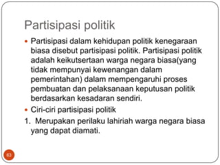 Partisipasi politik
      Partisipasi dalam kehidupan politik kenegaraan
       biasa disebut partisipasi politik. Partisipasi politik
       adalah keikutsertaan warga negara biasa(yang
       tidak mempunyai kewenangan dalam
       pemerintahan) dalam mempengaruhi proses
       pembuatan dan pelaksanaan keputusan politik
       berdasarkan kesadaran sendiri.
      Ciri-ciri partisipasi politik
     1. Merupakan perilaku lahiriah warga negara biasa
       yang dapat diamati.

63
 