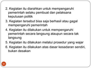 2. Kegiatan itu diarahkan untuk mempengaruhi
       pemerintah selaku pembuat dan pelaksana
       keputusan politik
     3. Kegiatan tersebut bisa saja berhasil atau gagal
       mempengaruhi pemerintah
     4. Kegiatan itu dilakukan untuk mempengaruhi
       pemerintah secara langsung ataupun secara tak
       langsung
     5. Kegiatan itu dilakukan melalui prosedur yang wajar
     6. Kegiatan itu dilakukan atas dasar kesadaran sendiri,
       bukan desakan


64
 