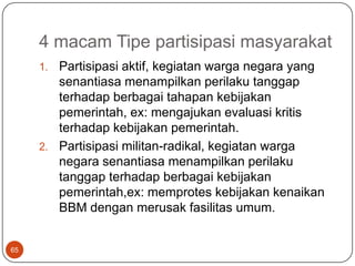 4 macam Tipe partisipasi masyarakat
     1. Partisipasi aktif, kegiatan warga negara yang
        senantiasa menampilkan perilaku tanggap
        terhadap berbagai tahapan kebijakan
        pemerintah, ex: mengajukan evaluasi kritis
        terhadap kebijakan pemerintah.
     2. Partisipasi militan-radikal, kegiatan warga
        negara senantiasa menampilkan perilaku
        tanggap terhadap berbagai kebijakan
        pemerintah,ex: memprotes kebijakan kenaikan
        BBM dengan merusak fasilitas umum.


65
 