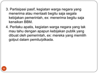 3. Partisipasi pasif, kegiatan warga negara yang
       menerima atau mentaati begitu saja segala
       kebijakan pemerintah, ex: menerima begitu saja
       kenaikan BBM.
     4. Perilaku apatis, kegiatan warga negara yang tak
       mau tahu dengan apapun kebijakan publik yang
       dibuat oleh pemerintah, ex: mereka yang memilih
       golput dalam pemilu/pilkada.




66
 