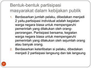 Bentuk-bentuk partisipasi
     masyarakat dalam kebijakan publik
     1. Berdasarkan jumlah pelaku, dibedakan menjadi
        2 yaitu,partisipasi individual adalah kegiatan
        warga negara biasa untuk mempengaruhi
        pemerintah yang dilakukan oleh orang-
        perorangan. Partisipasi bersama, kegiatan
        warga negara biasa untuk mempengaruhi
        pemerintah yang dilakukan oleh sejumlah orang
        atau banyak orang.
     2. Berdasarkan keterlibatan si pelaku, dibedakan
        menjadi 2 partisipasi langsung dan tak langsung


67
 