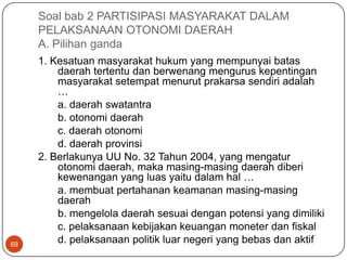Soal bab 2 PARTISIPASI MASYARAKAT DALAM
     PELAKSANAAN OTONOMI DAERAH
     A. Pilihan ganda
     1. Kesatuan masyarakat hukum yang mempunyai batas
         daerah tertentu dan berwenang mengurus kepentingan
         masyarakat setempat menurut prakarsa sendiri adalah
         …
         a. daerah swatantra
         b. otonomi daerah
         c. daerah otonomi
         d. daerah provinsi
     2. Berlakunya UU No. 32 Tahun 2004, yang mengatur
         otonomi daerah, maka masing-masing daerah diberi
         kewenangan yang luas yaitu dalam hal …
         a. membuat pertahanan keamanan masing-masing
         daerah
         b. mengelola daerah sesuai dengan potensi yang dimiliki
         c. pelaksanaan kebijakan keuangan moneter dan fiskal
69
         d. pelaksanaan politik luar negeri yang bebas dan aktif
 