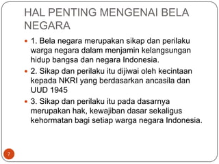 HAL PENTING MENGENAI BELA
    NEGARA
     1. Bela negara merupakan sikap dan perilaku
      warga negara dalam menjamin kelangsungan
      hidup bangsa dan negara Indonesia.
     2. Sikap dan perilaku itu dijiwai oleh kecintaan
      kepada NKRI yang berdasarkan ancasila dan
      UUD 1945
     3. Sikap dan perilaku itu pada dasarnya
      merupakan hak, kewajiban dasar sekaligus
      kehormatan bagi setiap warga negara Indonesia.



7
 