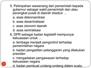 5. Pelimpahan wewenang dari pemerintah kepada
       gubernur sebagai wakil pemerintah dan atau
       perangkat pusat di daerah disebut …
       a. asas dekonsentrasi
       b. asas desentralisasi
       c. asas otonomi daerah
       d. asas sentralisasi
     6. DPR sebagai badan legislatif mempunyai
       kekuasaan untuk …
       a. lembaga menjadi pengontrol terhadap
       pemerintahan negara
       b. badan pengadilan pelanggaran yang dilakukan
       presiden
       c. mengadakan pengawasan terhadap
       kekuasaan negara
71
       d. badan pembuat undang-undang dalam suatu
 