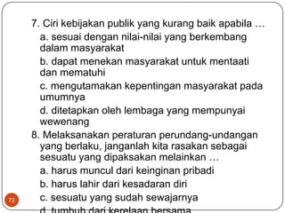 7. Ciri kebijakan publik yang kurang baik apabila …
       a. sesuai dengan nilai-nilai yang berkembang
       dalam masyarakat
       b. dapat menekan masyarakat untuk mentaati
       dan mematuhi
       c. mengutamakan kepentingan masyarakat pada
       umumnya
       d. ditetapkan oleh lembaga yang mempunyai
       wewenang
     8. Melaksanakan peraturan perundang-undangan
       yang berlaku, janganlah kita rasakan sebagai
       sesuatu yang dipaksakan melainkan …
       a. harus muncul dari keinginan pribadi
       b. harus lahir dari kesadaran diri
72     c. sesuatu yang sudah sewajarnya
 