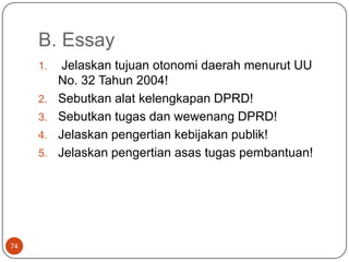 B. Essay
     1.    Jelaskan tujuan otonomi daerah menurut UU
          No. 32 Tahun 2004!
     2.   Sebutkan alat kelengkapan DPRD!
     3.   Sebutkan tugas dan wewenang DPRD!
     4.   Jelaskan pengertian kebijakan publik!
     5.   Jelaskan pengertian asas tugas pembantuan!




74
 