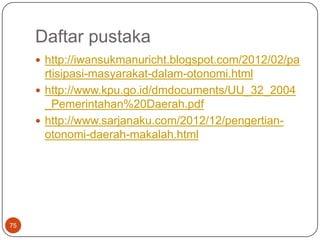 Daftar pustaka
      http://iwansukmanuricht.blogspot.com/2012/02/pa
       rtisipasi-masyarakat-dalam-otonomi.html
      http://www.kpu.go.id/dmdocuments/UU_32_2004
       _Pemerintahan%20Daerah.pdf
      http://www.sarjanaku.com/2012/12/pengertian-
       otonomi-daerah-makalah.html




75
 