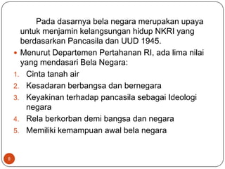 Pada dasarnya bela negara merupakan upaya
      untuk menjamin kelangsungan hidup NKRI yang
      berdasarkan Pancasila dan UUD 1945.
     Menurut Departemen Pertahanan RI, ada lima nilai
      yang mendasari Bela Negara:
    1. Cinta tanah air
    2. Kesadaran berbangsa dan bernegara
    3. Keyakinan terhadap pancasila sebagai Ideologi
       negara
    4. Rela berkorban demi bangsa dan negara
    5. Memiliki kemampuan awal bela negara


8
 