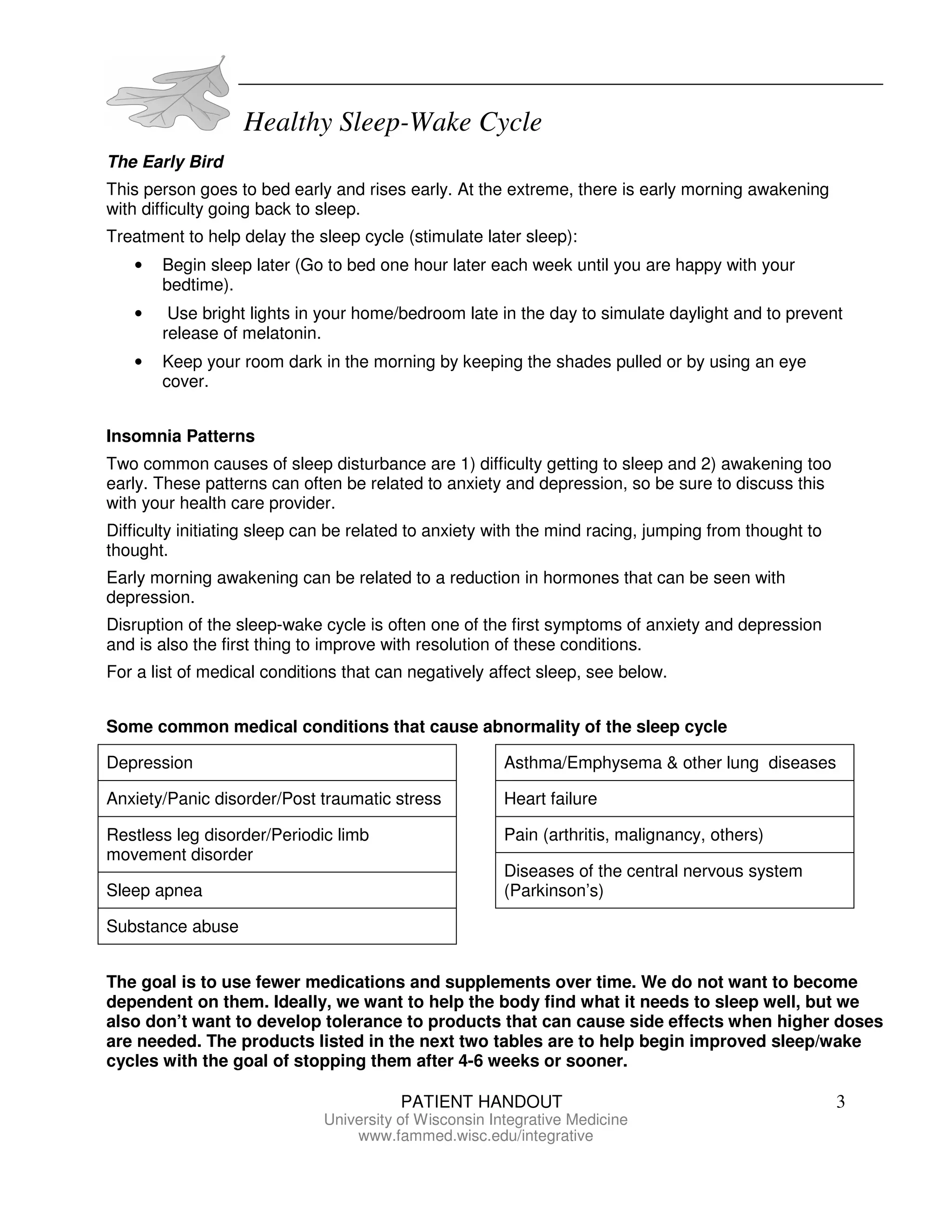 Healthy Sleep-Wake Cycle
PATIENT HANDOUT 3
University of Wisconsin Integrative Medicine
www.fammed.wisc.edu/integrative
The Early Bird
This person goes to bed early and rises early. At the extreme, there is early morning awakening
with difficulty going back to sleep.
Treatment to help delay the sleep cycle (stimulate later sleep):
• Begin sleep later (Go to bed one hour later each week until you are happy with your
bedtime).
• Use bright lights in your home/bedroom late in the day to simulate daylight and to prevent
release of melatonin.
• Keep your room dark in the morning by keeping the shades pulled or by using an eye
cover.
Insomnia Patterns
Two common causes of sleep disturbance are 1) difficulty getting to sleep and 2) awakening too
early. These patterns can often be related to anxiety and depression, so be sure to discuss this
with your health care provider.
Difficulty initiating sleep can be related to anxiety with the mind racing, jumping from thought to
thought.
Early morning awakening can be related to a reduction in hormones that can be seen with
depression.
Disruption of the sleep-wake cycle is often one of the first symptoms of anxiety and depression
and is also the first thing to improve with resolution of these conditions.
For a list of medical conditions that can negatively affect sleep, see below.
Some common medical conditions that cause abnormality of the sleep cycle
Depression
Anxiety/Panic disorder/Post traumatic stress
Restless leg disorder/Periodic limb
movement disorder
Sleep apnea
Substance abuse
Asthma/Emphysema & other lung diseases
Heart failure
Pain (arthritis, malignancy, others)
Diseases of the central nervous system
(Parkinson’s)
The goal is to use fewer medications and supplements over time. We do not want to become
dependent on them. Ideally, we want to help the body find what it needs to sleep well, but we
also don’t want to develop tolerance to products that can cause side effects when higher doses
are needed. The products listed in the next two tables are to help begin improved sleep/wake
cycles with the goal of stopping them after 4-6 weeks or sooner.
 