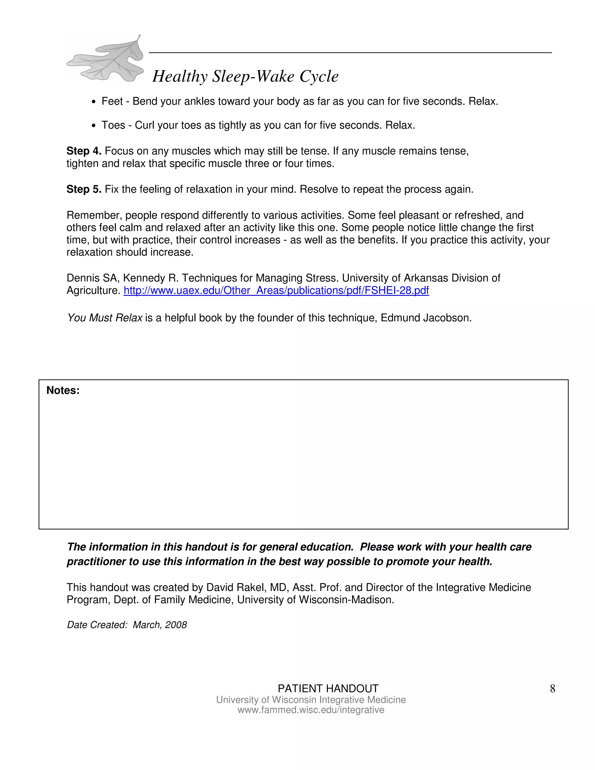 Healthy Sleep-Wake Cycle
PATIENT HANDOUT 8
University of Wisconsin Integrative Medicine
www.fammed.wisc.edu/integrative
• Feet - Bend your ankles toward your body as far as you can for five seconds. Relax.
• Toes - Curl your toes as tightly as you can for five seconds. Relax.
Step 4. Focus on any muscles which may still be tense. If any muscle remains tense,
tighten and relax that specific muscle three or four times.
Step 5. Fix the feeling of relaxation in your mind. Resolve to repeat the process again.
Remember, people respond differently to various activities. Some feel pleasant or refreshed, and
others feel calm and relaxed after an activity like this one. Some people notice little change the first
time, but with practice, their control increases - as well as the benefits. If you practice this activity, your
relaxation should increase.
Dennis SA, Kennedy R. Techniques for Managing Stress. University of Arkansas Division of
Agriculture. http://www.uaex.edu/Other_Areas/publications/pdf/FSHEI-28.pdf
You Must Relax is a helpful book by the founder of this technique, Edmund Jacobson.
The information in this handout is for general education. Please work with your health care
practitioner to use this information in the best way possible to promote your health.
This handout was created by David Rakel, MD, Asst. Prof. and Director of the Integrative Medicine
Program, Dept. of Family Medicine, University of Wisconsin-Madison.
Date Created: March, 2008
Notes:
 