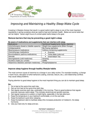 PATIENT HANDOUT 1
University of Wisconsin Integrative Medicine
www.fammed.wisc.edu/integrative
Investing in lifestyle choices that result in a good restful night’s sleep is one of the most important
ingredients in giving ourselves what we need to heal and maintain health. Below are some tools that
can be helpful. Seven-eight hours of uninterrupted restful sleep is the goal.
Remove barriers that may be preventing a good night’s sleep
Be aware of medications and supplements that can interfere with sleep
Medications Nutritional Supplements (herbs, vitamins)
Anticholinergics (bowel or bladder spasms) Weight loss supplements (Bitter Orange)
Antidepressants Ma Huang (ephedra)
Blood pressure medications Caffeine containing supplements:
Chemotherapy medications • Guarana
Bronchodilators (asthma medications) • Yerba Mate (cola nut)
Steroids • Green/black Tea
Decongestants (cold medicines) Ginseng
Diuretics (make you urinate) SAMe
Histamine-2 blockers (stomach medicines) Phosphatidylserine
Improve sleep hygiene through healthy lifestyle habits
The most common cause of insomnia is a change in your daily routine. For example traveling, a change
in work hours, disruption of other behaviors (eating, exercise, leisure, etc.), and relationship conflicts
may cause sleep problems.
Paying attention to good sleep hygiene is the most important thing you can do to maintain good sleep.
Do:
1. Go to bed at the same time each day.
2. Get up from bed at the same time each day.
3. Get regular exercise each day, preferably in the morning. There is good evidence that regular
exercise improves restful sleep. This includes stretching and aerobic exercise.
4. Get regular exposure to outdoor or bright lights, especially in the late afternoon.
5. Keep the temperature in your bedroom comfortable, or on the cool side.
6. Keep the bedroom quiet when sleeping.
7. Keep the bedroom dark to facilitate sleep (this increases production of melatonin, the sleep
hormone).
8. Use your bed only for sleep and sex.
Improving and Maintaining a Healthy Sleep-Wake Cycle
 