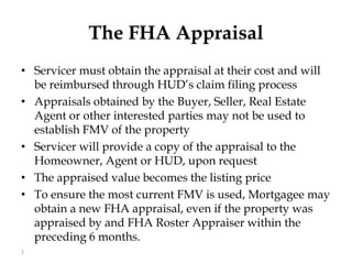 The FHA Appraisal Servicer must obtain the appraisal at their cost and will be reimbursed through HUD’s claim filing process Appraisals obtained by the Buyer, Seller, Real Estate Agent or other interested parties may not be used to establish FMV of the property Servicer will provide a copy of the appraisal to the Homeowner, Agent or HUD, upon request The appraised value becomes the listing price To ensure the most current FMV is used, Mortgagee may obtain a new FHA appraisal, even if the property was appraised by and FHA Roster Appraiser within the preceding 6 months. 1 