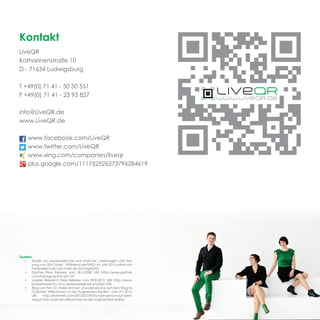 Kontakt
LiveQR
Katharinenstraße 10
D - 71634 Ludwigsburg

T +49(0) 71 41 - 50 50 551
F +49(0) 71 41 - 23 93 827

info@LiveQR.de
www.LiveQR.de

     www.facebook.com/LiveQR
     www.twitter.com/LiveQR
     www.xing.com/companies/liveqr
     plus.google.com/111752526373796284619




Quellen:
  •    Studie von posterselect.de und mafo.de „Meinungen und Nut-
       zung von QR-Codes“. Während der KW21 im Jahr 2012 online von
       Posterselect.de und mafo.de durchgeführt.
  •    Gartner Press Release vom 28.5.2008, URL http://www.gartner.
       com/it/page.jsp?id=681107
  •    Juniper Research Press Release vom 29.8.2012, URL http://www.
       juniperresearch.com/viewpressrelease.php?pr=334
  •    Blog von Prof. Dr. Heike Simmet: „Kundenservice auf dem Weg ins
       Outernet: Willkommen in der Augmented Reality“ vom 9.7.2012,
       URL     http://hsimmet.com/2012/07/09/kundenservice-auf-dem-
       weg-in-das-outernet-willkommen-in-der-augmented-reality/
 