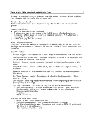Case Study: PRSA Maryland Social Media Team

Purpose: To build the buzz about Chessie Conference, create community around PRSA MD
thru this event, test options for future chapter work

Timeline: Sept 1 - Oct 10
Time Commitment: varies based on roles but expect it can be under 1-3 hrs week or
greater

Measures for success:
   Meets the attendance goals for Chessie
   Creates strong level of buzz measured by # of FB fans; # of LinkedIn subgroup
   members; # of blog posts (on conference blogs and elsewhere; # of subscribers to
   webpage feed, blog feed
   Instant polls (e.g. how did you hear)

Roles / Time Commitments:
Core Team: Group that reviews the plan/strategy & tweaks; helps set the plan in motion;
identifies & engages the pool; measures the outcome; initially 2-5 hours, regular touching
thereafter

Social Media Pool:
  External Blogger – create post(s) on own blog to promote the Chessie conf; very flexible
  Fan base builder – actively invite colleagues & followers to engage in the discussion, join
  the Facebook fan page, etal; very flexible
  Twitterer – Tweet on related items using hashtag; if on-site, tweet from sessions; 1 hr
  weekly
  LinkedIn Moderator – Watch over the activity, post regularly, encourage discussion; 1-2
  hr weekly
  Fan Page Moderator – – Watch over the activity, post regularly, encourage discussion; 1-
  2 hr weekly
  Conf Guest Blogger – create 1-3 guest posts & submit to Blog Coordinator; (1-3 hrs
  based on writing)
  Conf Blogger – Write blogs related to conference & submit for posting; 1-2 hr weekly (if
  posting weekly to conf blog)
  Conf Blog Coordinator – Coordinate the blog; 2-4 hrs weekly; Tasks include:
      With help from team, id bloggers (Guest & Regular Conf) and confirm willingness
      Maintain contact with bloggers serving as key contact to blog submissions
      Determine posting schedule
      Post blogs
      Monitor comments

Why Join the Social Media Team?
      Be part of a successful social media plan
      Professional development (build skills/knowledge re social media)
      You’ll be acknowledged at event (plus pre & post event), on PRSA MD website etal
      Get linked in to key colleagues
      Gain visibility in the MD pr world
 