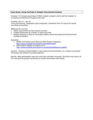 Case Study: Using YouTube in Chapter Recruitment Contest

Purpose: To increase awareness of OSA’s chapter program and to aid the chapters in
increasing membership throughout the year.

Timeline: Oct 17 - Jan 30
Time Commitment: dependant upon production. Anywhere from 2-6 hours for actual
recording and posting.

Measures for success:
   Meets requirement for Recruitment Contest
   Creates awareness by number of views and links
   Fosters thinking in ways to encourage chapter awareness beyond the Recruitment
   Contest timeframe

Examples:
   • REPOL (Université Laval OSA and SPIE Student Chapters)
      http://www.youtube.com/watch?v=BwvEQYmwh2Y
   • OSA student chapter at Virginia Tech.
      http://www.youtube.com/watch?v=gjXSqn9Fcik&feature=related

Lessons: Thinking of Social Media in ways beyond communication, as a means to promote
the groups and enhance existing programs.

Results: Best participation rate ever and more members recruited…PLUS the viral nature of
the vids give the groups something to market themselves with locally.
 