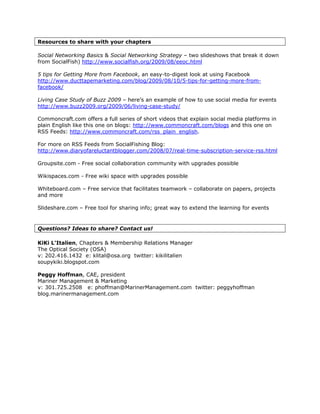 Resources to share with your chapters

Social Networking Basics & Social Networking Strategy – two slideshows that break it down
from SocialFish) http://www.socialfish.org/2009/08/eeoc.html

5 tips for Getting More from Facebook, an easy-to-digest look at using Facebook
http://www.ducttapemarketing.com/blog/2009/08/10/5-tips-for-getting-more-from-
facebook/

Living Case Study of Buzz 2009 – here’s an example of how to use social media for events
http://www.buzz2009.org/2009/06/living-case-study/

Commoncraft.com offers a full series of short videos that explain social media platforms in
plain English like this one on blogs: http://www.commoncraft.com/blogs and this one on
RSS Feeds: http://www.commoncraft.com/rss_plain_english.

For more on RSS Feeds from SocialFishing Blog:
http://www.diaryofareluctantblogger.com/2008/07/real-time-subscription-service-rss.html

Groupsite.com - Free social collaboration community with upgrades possible

Wikispaces.com - Free wiki space with upgrades possible

Whiteboard.com – Free service that facilitates teamwork – collaborate on papers, projects
and more

Slideshare.com – Free tool for sharing info; great way to extend the learning for events


Questions? Ideas to share? Contact us!

KiKi L'Italien, Chapters & Membership Relations Manager
The Optical Society (OSA)
v: 202.416.1432 e: klital@osa.org twitter: kikilitalien
soupykiki.blogspot.com

Peggy Hoffman, CAE, president
Mariner Management & Marketing
v: 301.725.2508 e: phoffman@MarinerManagement.com twitter: peggyhoffman
blog.marinermanagement.com
 