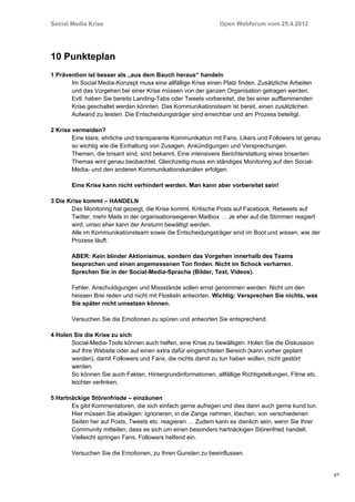 Social Media Krise                                             Open Webforum vom 25.4.2012




10 Punkteplan
1 Prävention ist besser als „aus dem Bauch heraus“ handeln
       Im Social Media-Konzept muss eine allfällige Krise einen Platz finden. Zusätzliche Arbeiten
       und das Vorgehen bei einer Krise müssen von der ganzen Organisation getragen werden.
       Evtl. haben Sie bereits Landing-Tabs oder Tweets vorbereitet, die bei einer aufflammenden
       Krise geschaltet werden könnten. Das Kommunikationsteam ist bereit, einen zusätzlichen
       Aufwand zu leisten. Die Entscheidungsträger sind erreichbar und am Prozess beteiligt.

2 Krise vermeiden?
        Eine klare, ehrliche und transparente Kommunikation mit Fans, Likers und Followers ist genau
        so wichtig wie die Einhaltung von Zusagen, Ankündigungen und Versprechungen.
        Themen, die brisant sind, sind bekannt. Eine intensivere Berichterstattung eines brisanten
        Themas wird genau beobachtet. Gleichzeitig muss ein ständiges Monitoring auf den Social-
        Media- und den anderen Kommunikationskanälen erfolgen.

       Eine Krise kann nicht verhindert werden. Man kann aber vorbereitet sein!

3 Die Krise kommt – HANDELN
       Das Monitoring hat gezeigt, die Krise kommt. Kritische Posts auf Facebook, Retweets auf
       Twitter, mehr Mails in der organisationseigenen Mailbox … Je eher auf die Stimmen reagiert
       wird, umso eher kann der Ansturm bewältigt werden.
       Alle im Kommunikationsteam sowie die Entscheidungsträger sind im Boot und wissen, wie der
       Prozess läuft.

       ABER: Kein blinder Aktionismus, sondern das Vorgehen innerhalb des Teams
       besprechen und einen angemessenen Ton finden. Nicht im Schock verharren.
       Sprechen Sie in der Social-Media-Sprache (Bilder, Text, Videos).

       Fehler, Anschuldigungen und Missstände sollen ernst genommen werden. Nicht um den
       heissen Brei reden und nicht mit Floskeln antworten. Wichtig: Versprechen Sie nichts, was
       Sie später nicht umsetzen können.

       Versuchen Sie die Emotionen zu spüren und antworten Sie entsprechend.

4 Holen Sie die Krise zu sich
       Social-Media-Tools können auch helfen, eine Krise zu bewältigen. Holen Sie die Diskussion
       auf Ihre Website oder auf einen extra dafür eingerichteten Bereich (kann vorher geplant
       werden), damit Followers und Fans, die nichts damit zu tun haben wollen, nicht gestört
       werden.
       So können Sie auch Fakten, Hintergrundinformationen, allfällige Richtigstellungen, Filme etc.
       leichter verlinken.

5 Hartnäckige Störenfriede – einzäunen
       Es gibt Kommentatoren, die sich einfach gerne aufregen und dies dann auch gerne kund tun.
       Hier müssen Sie abwägen: Ignorieren, in die Zange nehmen, löschen, von verschiedenen
       Seiten her auf Posts, Tweets etc. reagieren … Zudem kann es dienlich sein, wenn Sie Ihrer
       Community mitteilen, dass es sich um einen besonders hartnäckigen Störenfried handelt.
       Vielleicht springen Fans, Followers helfend ein.

       Versuchen Sie die Emotionen, zu Ihren Gunsten zu beeinflussen.


                                                                                                       3/7
 