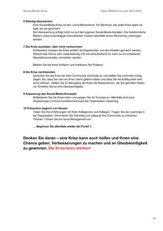Social Media Krise                                             Open Webforum vom 25.4.2012


6 Ständig überwachen
       Eine Social-Media-Krise ist zeit- und kräfteraubend. Ein Merkmal, das jeder Krise eigen ist,
       egal, wo sie geschieht.
       Die Überwachung erfolgt nicht nur auf den eigenen Social-Media-Kanälen. Die herkömmliche
       Medien sowie einschlägige Internetseiten müssen ebenfalls einem Monitoring unterzogen
       werden.

7 Die Krise aussitzen, aber nicht verstummen
       Schliesslich müssen die Krise einfach durchgestanden und die Arbeiten gemacht werden.
       Obwohl das Ganze sehr zeitaufwändig und nervenaufreibend ist, kann so ein erheblicher
       Reputationsschaden vermieden werden.

       Bleiben Sie bei Ihren Kritikern und markieren Sie Präsenz.

8 Die Krise nachbereiten
       Sprechen Sie die Krise bei Ihrer Community nochmals an und stellen Sie nochmals richtig.
       Sagen Sie, dass Sie viel von Ihren Usern gelernt haben und dass Sie die Kritikpunkte sehr
       ernst nehmen. Stellen Sie im Nachgang der Krise die Massnahmen, die Sie getroffen haben,
       vor. Erhöhen Sie so Ihre Glaubwürdigkeit.

9 Anpassung des Social-Media-Konzepts
      Reflektieren Sie die Krise intern und passen Sie Ihr Konzept an. Allenfalls sind auch
      Anpassungen im Kommunikationskonzept der Organisation notwendig.

10 Prävention beginnt von Neuem
       Teilen Sie Ihre Erfahrungen mit Ihren Kolleginnen und Kollegen. Tragen Sie die Learnings in
       die Organisation. Informieren Sie frühzeitig und adäquat Ihre Community zu kritischen
       Themen. Führen Sie ein Issue Management ein.

       … Beginnen Sie allenfalls wieder bei Punkt 1.



Denken Sie daran – eine Krise kann auch helfen und Ihnen eine
Chance geben, Verbesserungen zu machen und an Glaubwürdigkeit
zu gewinnen. Die Krise kann stärken!




                                                                                                      4/7
 