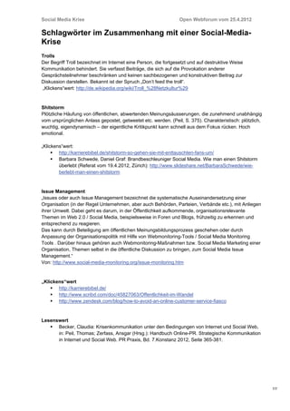 Social Media Krise                                               Open Webforum vom 25.4.2012

Schlagwörter im Zusammenhang mit einer Social-Media-
Krise
Trolls
Der Begriff Troll bezeichnet im Internet eine Person, die fortgesetzt und auf destruktive Weise
Kommunikation behindert. Sie verfasst Beiträge, die sich auf die Provokation anderer
Gesprächsteilnehmer beschränken und keinen sachbezogenen und konstruktiven Beitrag zur
Diskussion darstellen. Bekannt ist der Spruch „Don’t feed the troll“.
„Klickens“wert: http://de.wikipedia.org/wiki/Troll_%28Netzkultur%29


Shitstorm
Plötzliche Häufung von öffentlichen, abwertenden Meinungsäusserungen, die zunehmend unabhängig
vom ursprünglichen Anlass gepostet, getweetet etc. werden. (Peil, S. 375). Charakteristisch: plötzlich,
wuchtig, eigendynamisch – der eigentliche Kritikpunkt kann schnell aus dem Fokus rücken. Hoch
emotional.

„Klickens“wert:
      http://karrierebibel.de/shitstorm-so-gehen-sie-mit-enttauschten-fans-um/
      Barbara Schwede, Daniel Graf: Brandbeschleuniger Social Media. Wie man einen Shitstorm
        überlebt (Referat vom 19.4.2012, Zürich): http://www.slideshare.net/BarbaraSchwede/wie-
        berlebt-man-einen-shitstorm


Issue Management
„Issues oder auch Issue Management bezeichnet die systematische Auseinandersetzung einer
Organisation (in der Regel Unternehmen, aber auch Behörden, Parteien, Verbände etc.), mit Anliegen
ihrer Umwelt. Dabei geht es darum, in der Öffentlichkeit aufkommende, organisationsrelevante
Themen im Web 2.0 / Social Media, beispielsweise in Foren und Blogs, frühzeitig zu erkennen und
entsprechend zu reagieren.
Das kann durch Beteiligung am öffentlichen Meinungsbildungsprozess geschehen oder durch
Anpassung der Organisationspolitik mit Hilfe von Webmonitoring-Tools / Social Media Monitoring
Tools . Darüber hinaus gehören auch Webmonitoring-Maßnahmen bzw. Social Media Marketing einer
Organisation, Themen selbst in die öffentliche Diskussion zu bringen, zum Social Media Issue
Management.“
Von: http://www.social-media-monitoring.org/issue-monitoring.htm


„Klickens“wert
     http://karrierebibel.de/
     http://www.scribd.com/doc/45827063/Offentlichkeit-im-Wandel
     http://www.zendesk.com/blog/how-to-avoid-an-online-customer-service-fiasco


Lesenswert
    Becker, Claudia: Krisenkommunikation unter den Bedingungen von Internet und Social Web,
      in: Peil, Thomas; Zerfass, Ansgar (Hrsg.): Handbuch Online-PR. Strategische Kommunikation
      in Internet und Social Web. PR Praxis, Bd. 7.Konstanz 2012, Seite 365-381.




                                                                                                          7/7
 