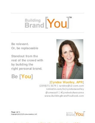 Page 1 of 5
Copyright 2013-C2 Communications, LLC
.
Be relevant.
Or, be replaceable
Standout from the
rest of the crowd with
by building the
right personal brand.
Be [You]
[Cyndee Woolley, APR]
(239)571-3174 | cyndee@c2-com.com
Linkedin.com/in/cyndeewoolley
@cmwooll | #CyndeeIsAwesome
www.BuildingBrandYouBook.com
 