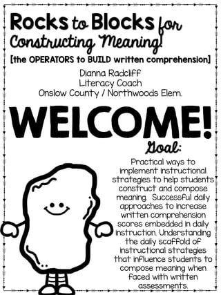 Rocks to Blocks for
Constructing Meaning!
[the OPERATORS to BUILD written comprehension]
Dianna Radcliff
Literacy Coach
Onslow County / Northwoods Elem.
Goal:
Practical ways to
implement instructional
strategies to help students
construct and compose
meaning. Successful daily
approaches to increase
written comprehension
scores embedded in daily
instruction. Understanding
the daily scaffold of
instructional strategies
that influence students to
compose meaning when
faced with written
assessments.
WELCOME!
 