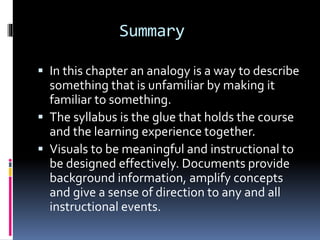 Summary
 In this chapter an analogy is a way to describe
something that is unfamiliar by making it
familiar to something.
 The syllabus is the glue that holds the course
and the learning experience together.
 Visuals to be meaningful and instructional to
be designed effectively. Documents provide
background information, amplify concepts
and give a sense of direction to any and all
instructional events.
 