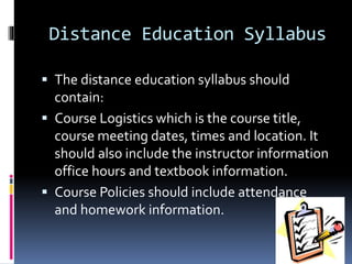 Distance Education Syllabus
 The distance education syllabus should
contain:
 Course Logistics which is the course title,
course meeting dates, times and location. It
should also include the instructor information
office hours and textbook information.
 Course Policies should include attendance
and homework information.
 
