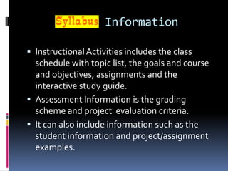 Information
 Instructional Activities includes the class
schedule with topic list, the goals and course
and objectives, assignments and the
interactive study guide.
 Assessment Information is the grading
scheme and project evaluation criteria.
 It can also include information such as the
student information and project/assignment
examples.
 
