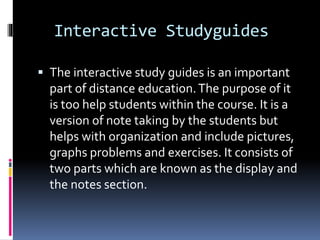 Interactive Studyguides
 The interactive study guides is an important
part of distance education.The purpose of it
is too help students within the course. It is a
version of note taking by the students but
helps with organization and include pictures,
graphs problems and exercises. It consists of
two parts which are known as the display and
the notes section.
 