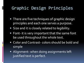 Graphic Design Principles
 There are five techniques of graphic design
principles and each one serves a purpose.
 Size and it is closely related to legibility.
 Font- it is very important that the same font
be used throughout the whole text.
 Color and Contrast- colors should be bold and
simple
 Alignment- when doing assignments left
justified text is perfect.
 