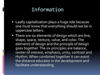 Information
 Lastly capitalization plays a huge role because
one must know that everything should not be in
uppercase letters.
 There are six elements of design which are line,
shape, space, texture, value, and color.The
elements of design and the principle of design
goes together.The six principles are balance,
center of interest, emphasis, unity, contrast and
rhythm.When combined together it can assist
the distance educator in the development and
facilitate understanding.
 