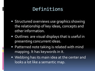 Definitions
 Structured overviews use graphics showing
the relationship of key ideas, concepts and
other information.
 Outlines are visual displays that is useful in
presenting concurrent ideas.
 Patterned note taking is related with mind
mapping. It has keywords in it.
 Webbing has its main idea at the center and
looks a lot like a semantic map.
 