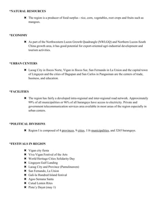 *NATURAL RESOURCES

         The region is a producer of food surplus - rice, corn, vegetables, root crops and fruits such as
          mangoes.



*ECONOMY

         As part of the Northwestern Luzon Growth Quadrangle (NWLGQ) and Northern Luzon-South
          China growth area, it has good potential for export-oriented agri-industrial development and
          tourism activities.



*URBAN CENTERS

         Laoag City in Ilocos Norte, Vigan in Ilocos Sur, San Fernando in La Union and the capital town
          of Lingayen and the cities of Dagupan and San Carlos in Pangasinan are the centers of trade,
          business, and education.



*FACILITIES

         The region has fairly a developed intra-regional and inter-regional road network. Approximately
          99% of all municipalities or 96% of all barangays have access to electricity. Private and
          government telecommunication services area available in most areas of the region especially in
          urban centers.



*POLITICAL DIVISIONS

         Region I is composed of 4 provinces, 9 cities, 116 municipalities, and 3265 barangays.



*FESTIVALS IN REGION

           Vigan city fiesta
           Viva Vigan Festival of the Arts
           World Heritage Cities Solidarity Day
           Lingayen Gulf Landing
           Laoag City and Province (Pamulinawen)
           San Fernando, La Union
           Gali-la Hundred Island festival
           Agoo Semana Santa
           Cutud Lenten Rites
           Pista‟y Dayat (may 1)
 