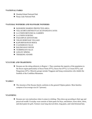 *NATIONAL PARKS

        Hundred Island National Park
        Paoay Lake National Park



*NATURAL WONDERS AND MANMADE WONDERS

          BANGRINE MARINE PROTECTED AREA
          VILLACORTA/BITMATYA/CACUPANGAN CAVES
          LA UNION BOTANICAL GARDEN
          LA UNION SURFING
          PAGUDPUD ADVENTURE
          VIGAN HERITAGE VILLAGE
          KAPURPURAWAN ROCK
          CAANGRIAN FALLS
          BALINGASAY RIVER
          TUDDINGAN FALLS
          LON-OY SPRING
          TREKKING ADAMS



*CULTURE AND TRADITIONS

        Ilocanos are the ruling ethinicity in Region 1. They constitute the majority of the population in
         the Ilocos region particularly in Ilocos Norte (97%), Ilocos Sur (97%), La Union (92%), and
         Pangasinan (45%). Minority groups include Tingguan and Isneg communities who inhabit the
         foothills of the Cordillera Mountains.



*FAMILY

        The structure of the Ilocano family conforms to the general Filipino pattern. Most families
         compose of an average size (6-7 persons).



*CLOTHING

        Ilocanos are very meticulous when it comes to clothing. They dress up according to their age and
         perceived wealth. Everyday wear consists of short pants for boys, and dusters, loose skirts, shirts,
         and short pants for girls. Farmers wear long-sleeved shirts, long pants, and wide-brimmed hats.
 